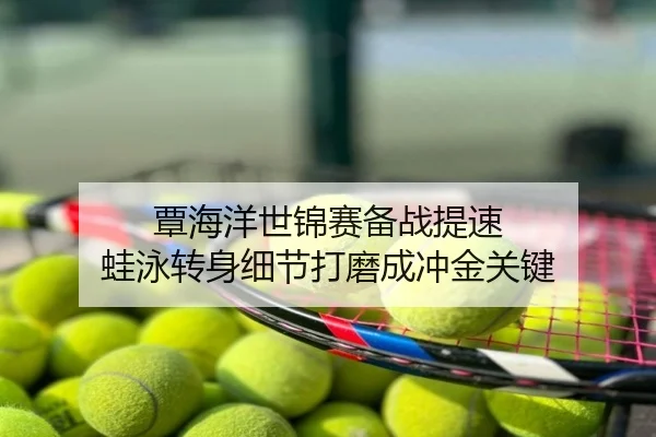 覃海洋世锦赛备战提速 蛙泳转身细节打磨成冲金关键