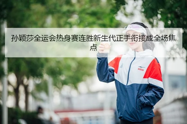 孙颖莎全运会热身赛连胜新生代正手衔接成全场焦点